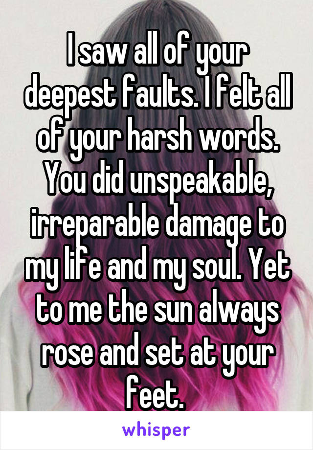 I saw all of your deepest faults. I felt all of your harsh words. You did unspeakable, irreparable damage to my life and my soul. Yet to me the sun always rose and set at your feet. 