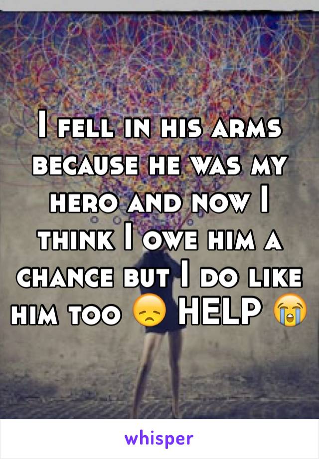 I fell in his arms because he was my hero and now I think I owe him a chance but I do like him too 😞 HELP 😭