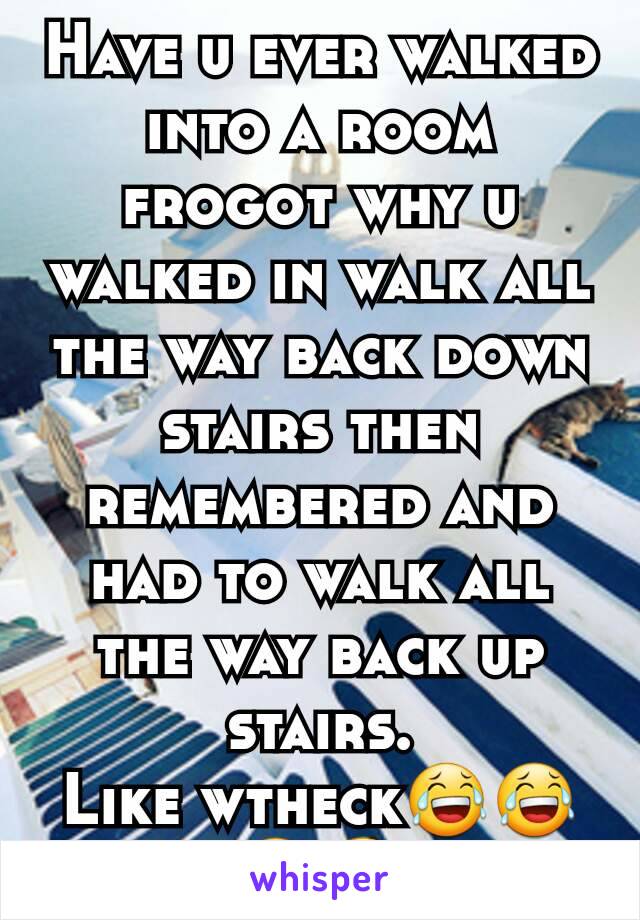 Have u ever walked into a room frogot why u walked in walk all the way back down stairs then remembered and had to walk all the way back up stairs.
Like wtheck😂😂😂😆