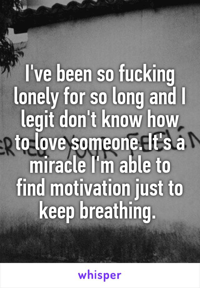 I've been so fucking lonely for so long and I legit don't know how to love someone. It's a miracle I'm able to find motivation just to keep breathing. 