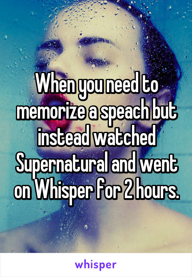 When you need to memorize a speach but instead watched Supernatural and went on Whisper for 2 hours.