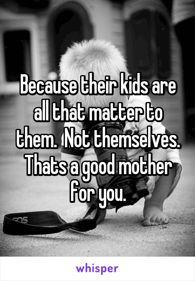 Because their kids are all that matter to them.  Not themselves. Thats a good mother for you.