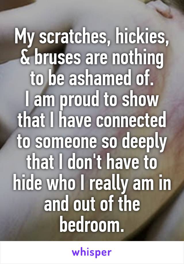 My scratches, hickies, & bruses are nothing to be ashamed of.
I am proud to show that I have connected to someone so deeply that I don't have to hide who I really am in and out of the bedroom.