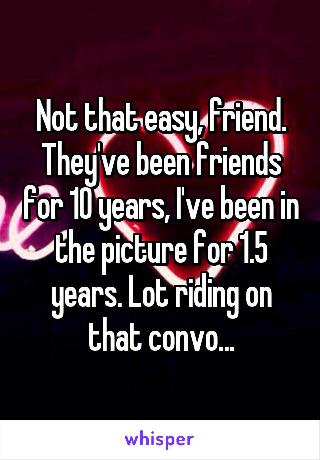 Not that easy, friend. They've been friends for 10 years, I've been in the picture for 1.5 years. Lot riding on that convo...