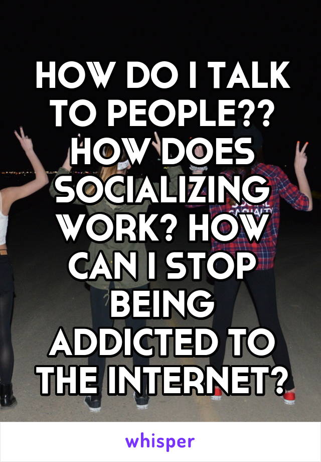 HOW DO I TALK TO PEOPLE?? HOW DOES SOCIALIZING WORK? HOW CAN I STOP BEING ADDICTED TO THE INTERNET?