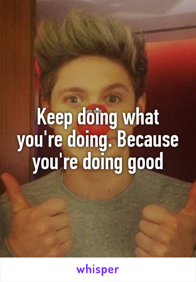 Keep doing what you're doing. Because you're doing good