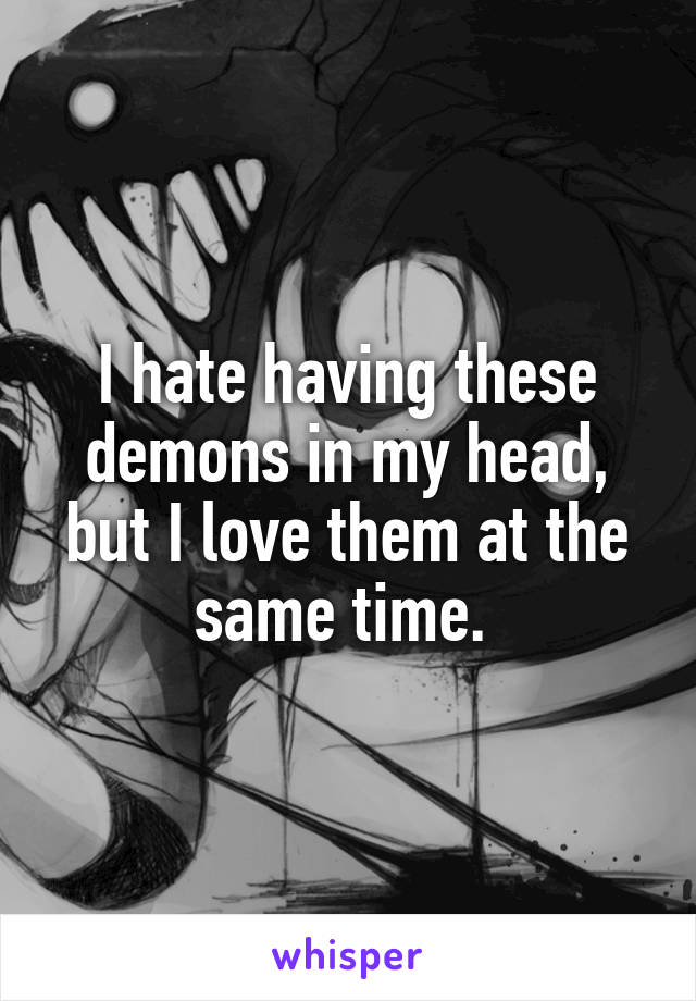 I hate having these demons in my head, but I love them at the same time. 