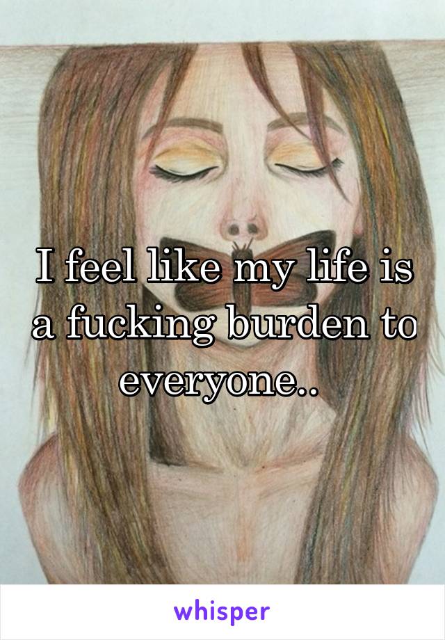 I feel like my life is a fucking burden to everyone.. 