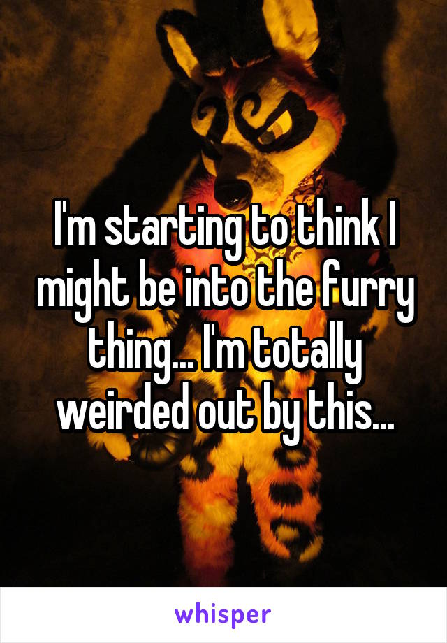 I'm starting to think I might be into the furry thing... I'm totally weirded out by this...