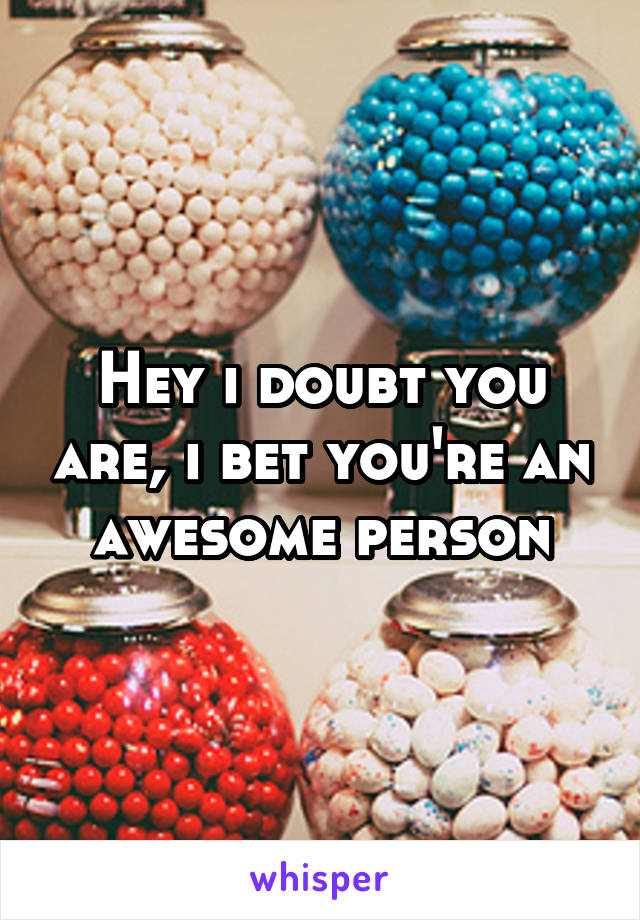 Hey i doubt you are, i bet you're an awesome person