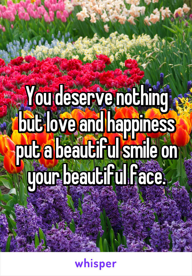 You deserve nothing but love and happiness put a beautiful smile on your beautiful face.