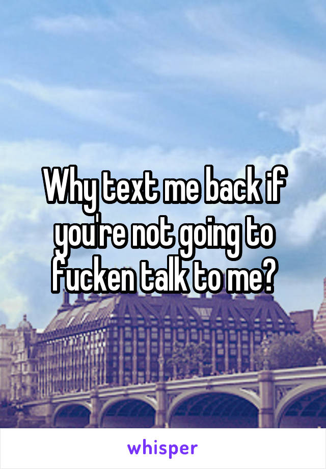 Why text me back if you're not going to fucken talk to me?