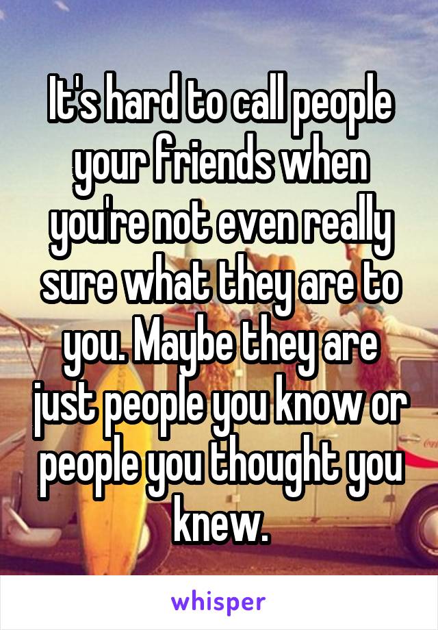 It's hard to call people your friends when you're not even really sure what they are to you. Maybe they are just people you know or people you thought you knew.