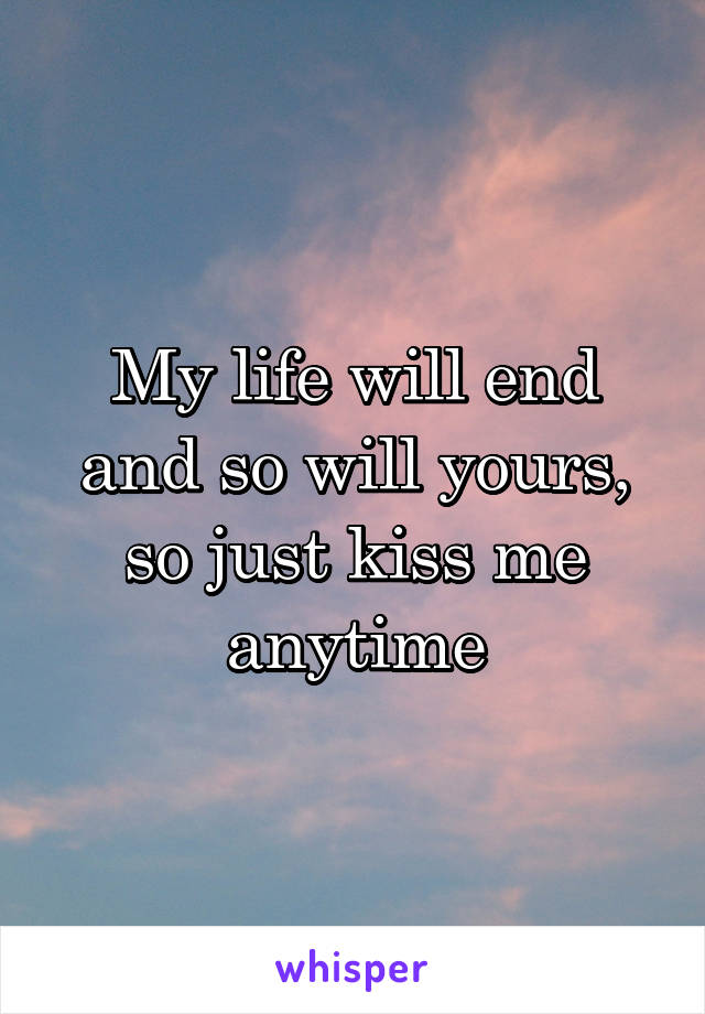 My life will end and so will yours, so just kiss me anytime
