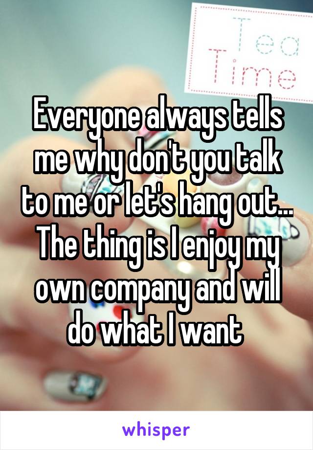Everyone always tells me why don't you talk to me or let's hang out... The thing is I enjoy my own company and will do what I want 