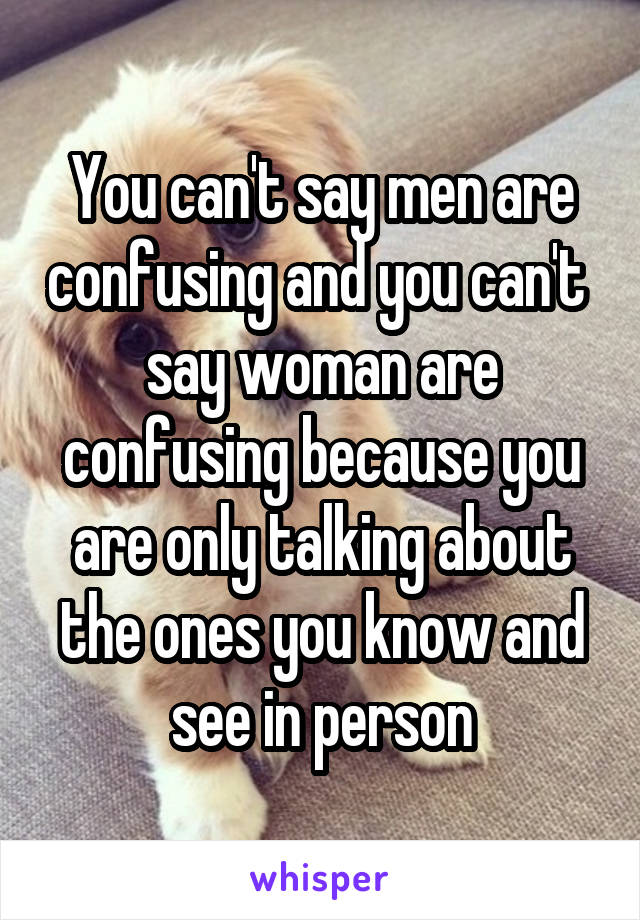You can't say men are confusing and you can't  say woman are confusing because you are only talking about the ones you know and see in person