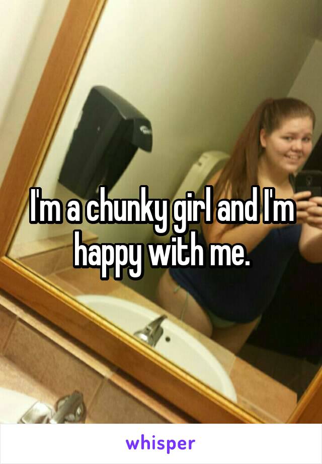 I'm a chunky girl and I'm happy with me.