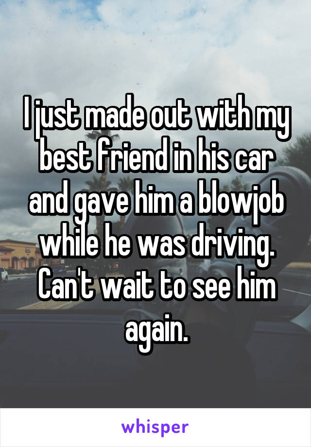 I just made out with my best friend in his car and gave him a blowjob while he was driving. Can't wait to see him again.