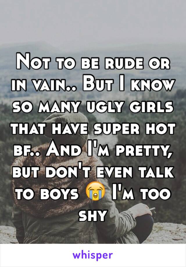 Not to be rude or in vain.. But I know so many ugly girls that have super hot bf.. And I'm pretty, but don't even talk to boys 😭 I'm too shy 