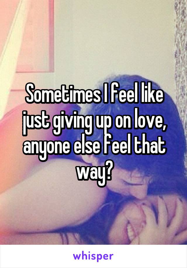 Sometimes I feel like just giving up on love, anyone else feel that way?