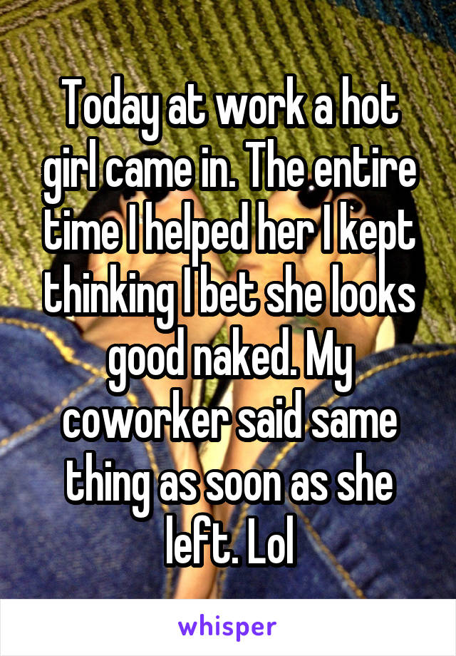 Today at work a hot girl came in. The entire time I helped her I kept thinking I bet she looks good naked. My coworker said same thing as soon as she left. Lol