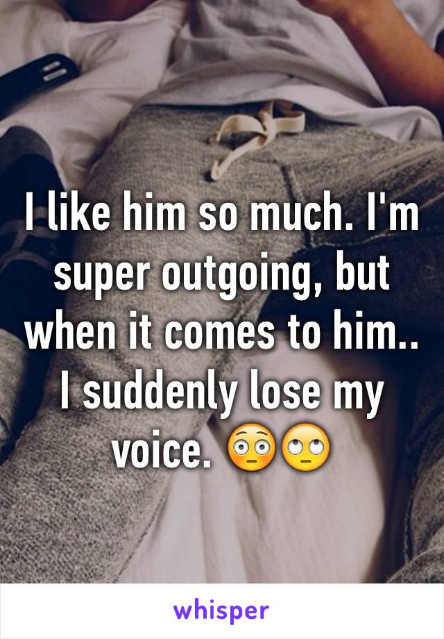 I like him so much. I'm super outgoing, but when it comes to him.. I suddenly lose my voice. 😳🙄