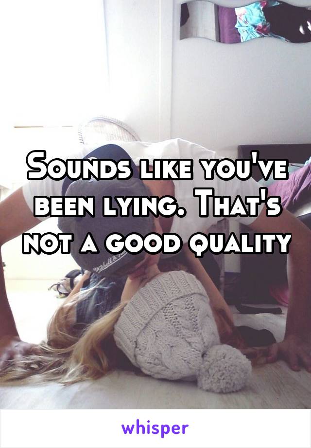 Sounds like you've been lying. That's not a good quality 
