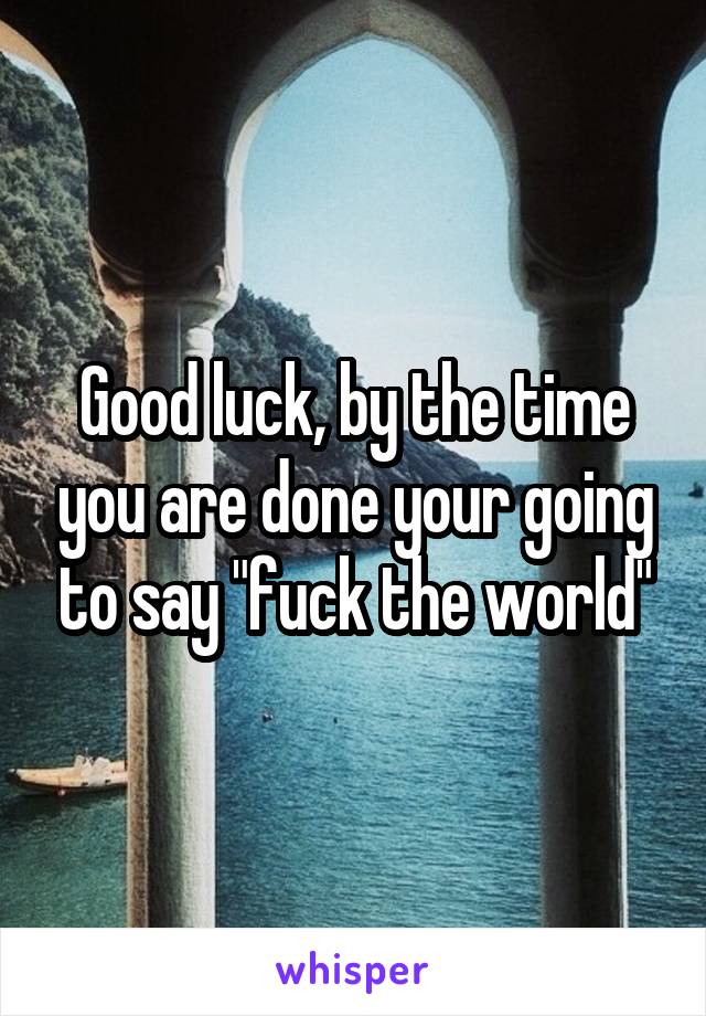 Good luck, by the time you are done your going to say "fuck the world"