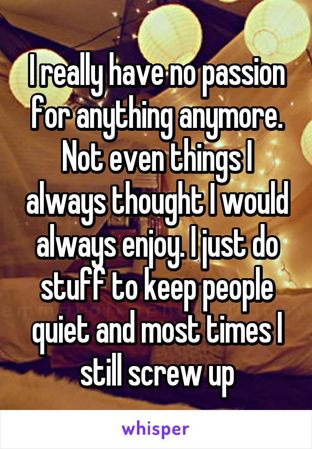 I really have no passion for anything anymore. Not even things I always thought I would always enjoy. I just do stuff to keep people quiet and most times I still screw up