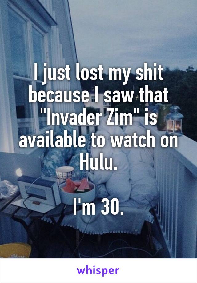 I just lost my shit because I saw that "Invader Zim" is available to watch on Hulu.

I'm 30.