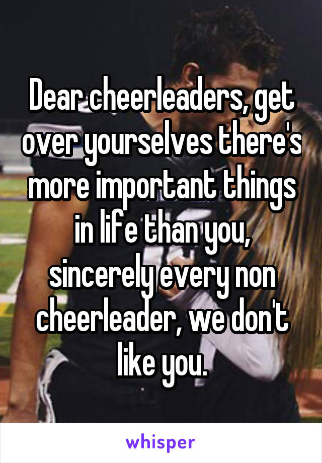 Dear cheerleaders, get over yourselves there's more important things in life than you, sincerely every non cheerleader, we don't like you.