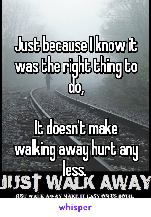 Just because I know it was the right thing to do,

It doesn't make walking away hurt any less. 