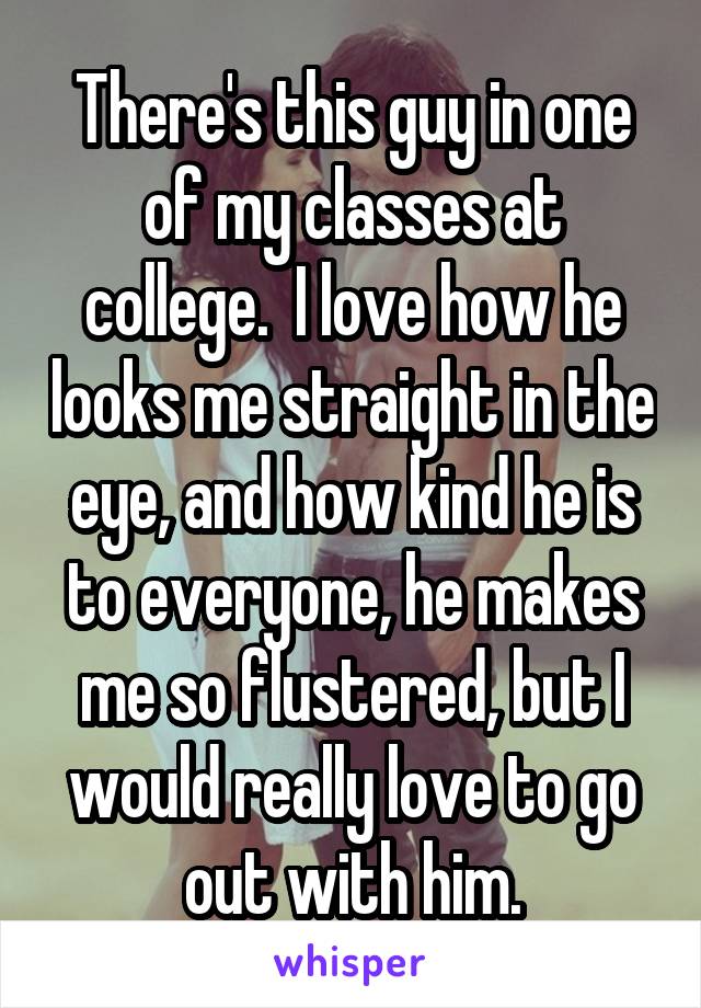 There's this guy in one of my classes at college.  I love how he looks me straight in the eye, and how kind he is to everyone, he makes me so flustered, but I would really love to go out with him.