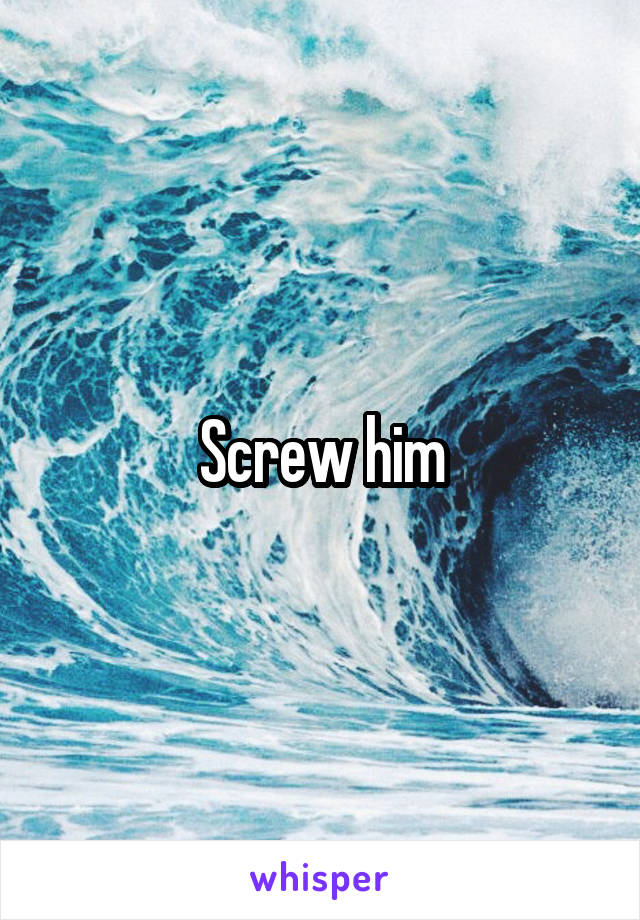 Screw him