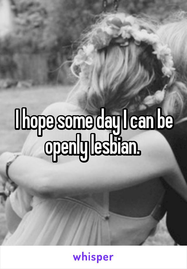 I hope some day I can be openly lesbian. 