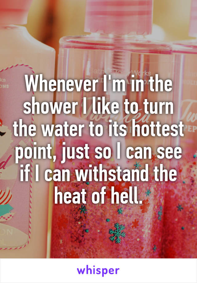 Whenever I'm in the shower I like to turn the water to its hottest point, just so I can see if I can withstand the heat of hell.