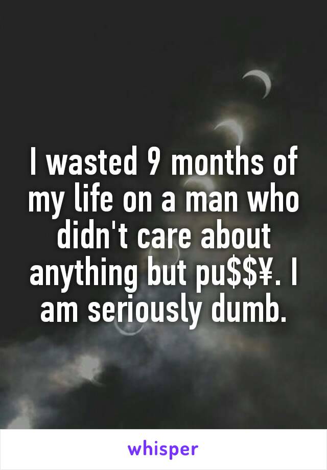 I wasted 9 months of my life on a man who didn't care about anything but pu$$¥. I am seriously dumb.