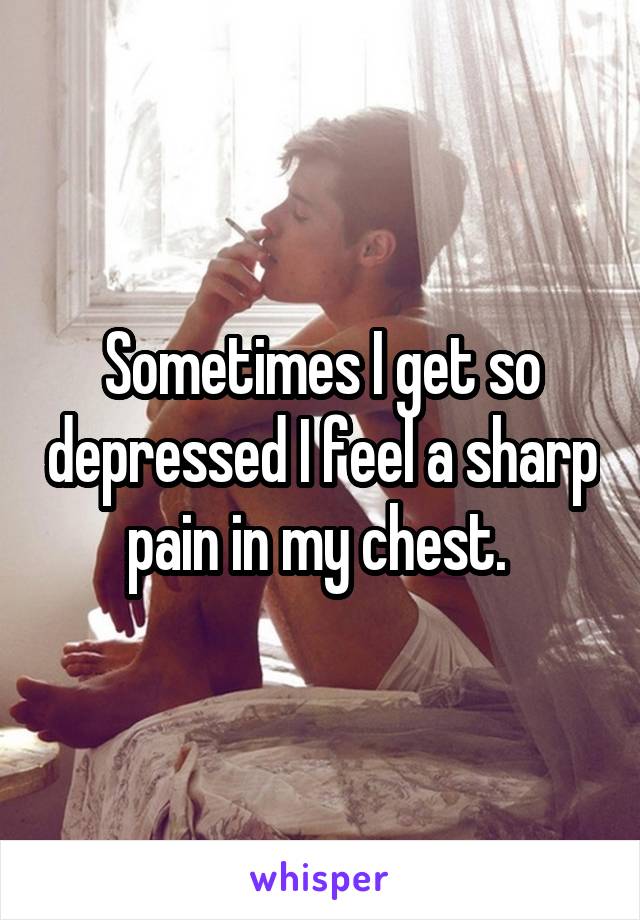 Sometimes I get so depressed I feel a sharp pain in my chest. 