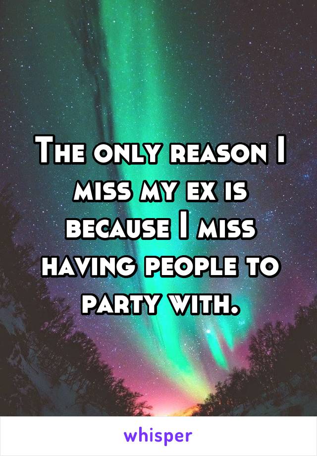 The only reason I miss my ex is because I miss having people to party with.