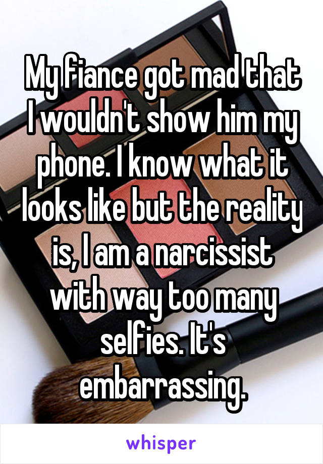 My fiance got mad that I wouldn't show him my phone. I know what it looks like but the reality is, I am a narcissist with way too many selfies. It's embarrassing.