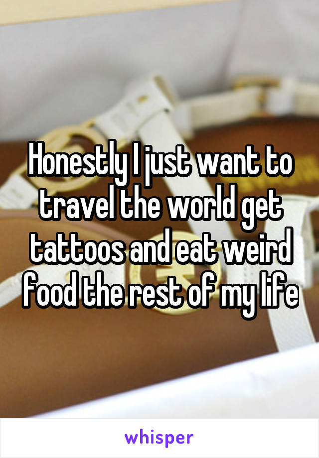 Honestly I just want to travel the world get tattoos and eat weird food the rest of my life