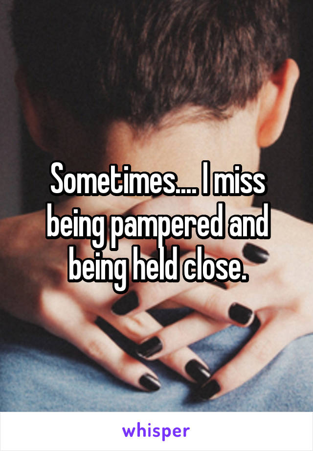 Sometimes.... I miss being pampered and being held close.
