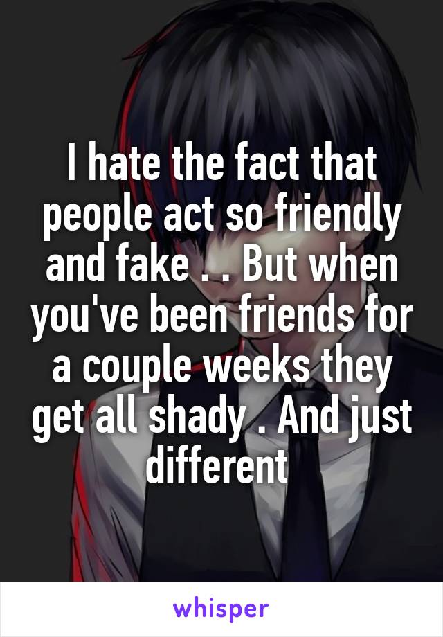 I hate the fact that people act so friendly and fake . . But when you've been friends for a couple weeks they get all shady . And just different 