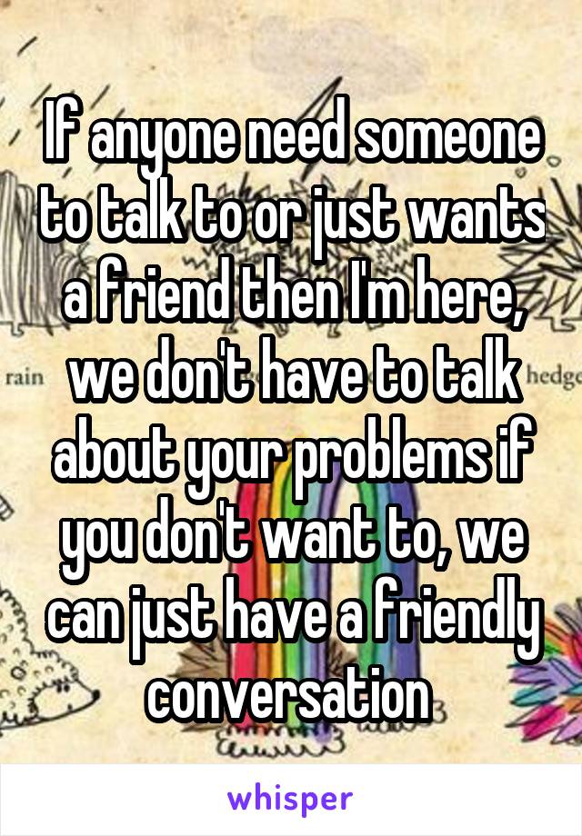 If anyone need someone to talk to or just wants a friend then I'm here, we don't have to talk about your problems if you don't want to, we can just have a friendly conversation 