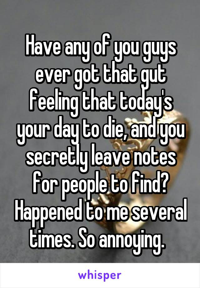 Have any of you guys ever got that gut feeling that today's your day to die, and you secretly leave notes for people to find? Happened to me several times. So annoying.  