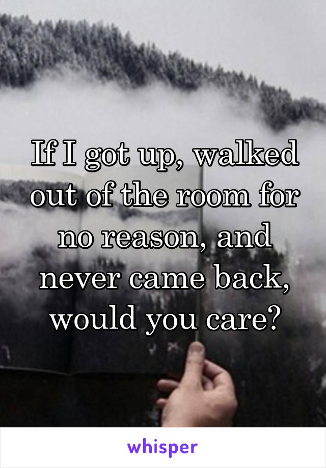 If I got up, walked out of the room for no reason, and never came back, would you care?