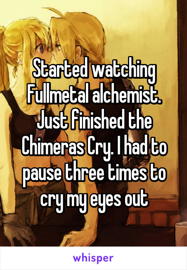 Started watching Fullmetal alchemist. Just finished the Chimeras Cry. I had to pause three times to cry my eyes out