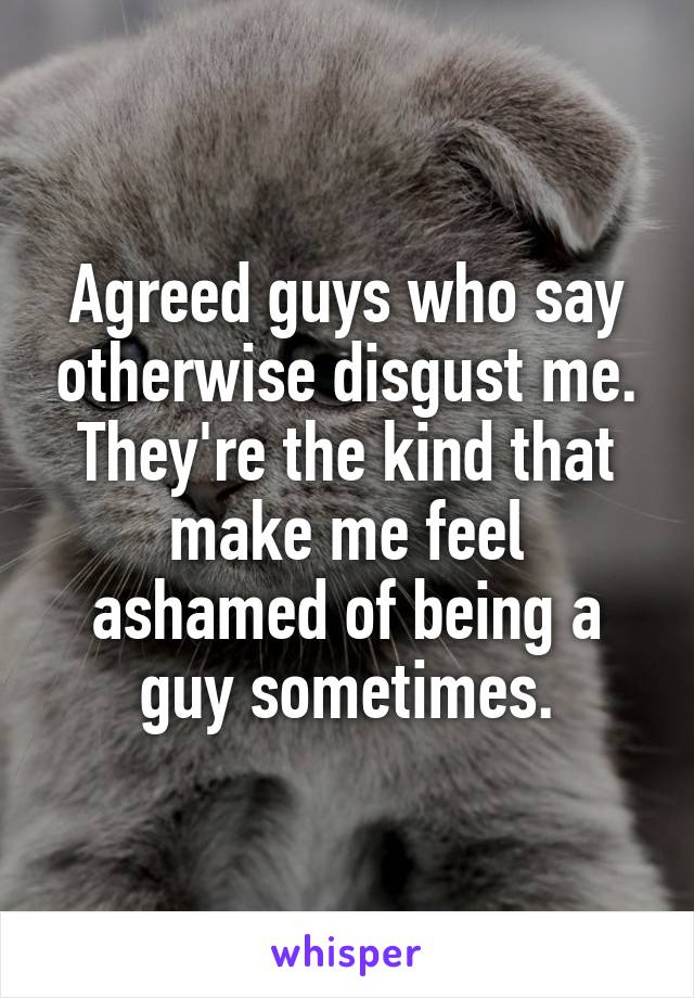 Agreed guys who say otherwise disgust me. They're the kind that make me feel ashamed of being a guy sometimes.
