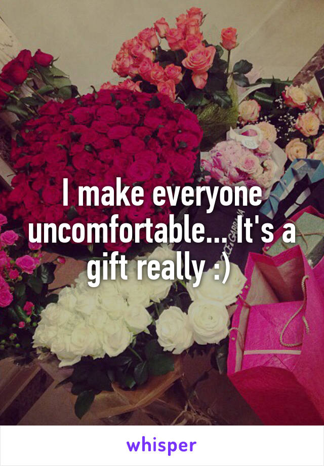 I make everyone uncomfortable... It's a gift really :) 