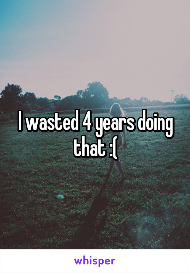 I wasted 4 years doing that :(